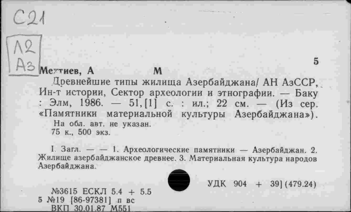 ﻿CM
|Аь
5 їутиєв, A	M
Древнейшие типы жилища Азербайджана/ АН АзССР, Ин-т истории, Сектор археологии и этнографии. — Баку : Элм, 1986. — 51, [1] с. : ил.; 22 см. — (Из сер. «Памятники материальной культуры Азербайджана»), На обл. авт. не указан. 75 к., 500 экз.
I Загл. — — 1. Археологические памятники — Азербайджан. 2. Жилище азербайджанское древнее. 3. Материальная культура народов Азербайджана.
УДК 904 + 39] (479.24)
№3615 ЕСКЛ 5.4 + 5.5
5 №19 [86-97381] п вс ____ВКП 30,01,87 М551